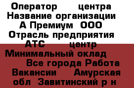 Оператор Call-центра › Название организации ­ А-Премиум, ООО › Отрасль предприятия ­ АТС, call-центр › Минимальный оклад ­ 35 000 - Все города Работа » Вакансии   . Амурская обл.,Завитинский р-н